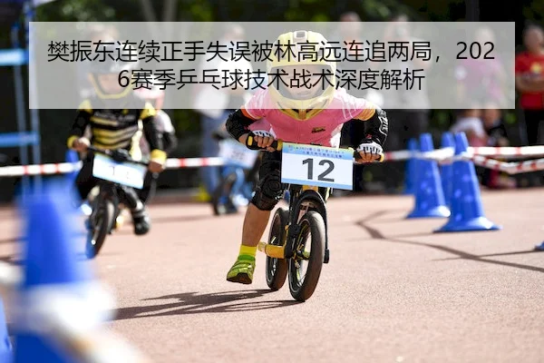 樊振东连续正手失误被林高远连追两局,2026赛季乒乓球技术战术深度解析
